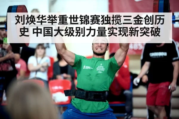 刘焕华举重世锦赛独揽三金创历史 中国大级别力量实现新突破