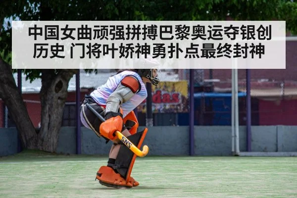 中国女曲顽强拼搏巴黎奥运夺银创历史 门将叶娇神勇扑点最终封神
