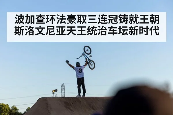 波加查环法豪取三连冠铸就王朝斯洛文尼亚天王统治车坛新时代